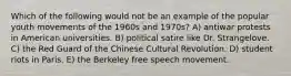 Which of the following would not be an example of the popular youth movements of the 1960s and 1970s? A) antiwar protests in American universities. B) political satire like Dr. Strangelove. C) the Red Guard of the Chinese Cultural Revolution. D) student riots in Paris. E) the Berkeley free speech movement.