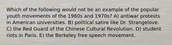 Which of the following would not be an example of the popular youth movements of the 1960s and 1970s? A) antiwar protests in American universities. B) political satire like Dr. Strangelove. C) the Red Guard of the Chinese Cultural Revolution. D) student riots in Paris. E) the Berkeley free speech movement.