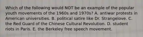 Which of the following would NOT be an example of the popular youth movements of the 1960s and 1970s? A. antiwar protests in American universities. B. political satire like Dr. Strangelove. C. the Red Guard of the Chinese Cultural Revolution. D. student riots in Paris. E. the Berkeley free speech movement.