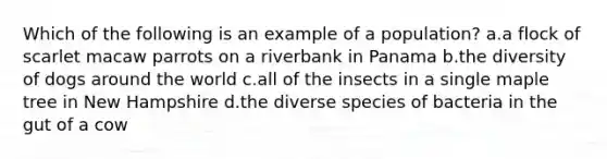 Which of the following is an example of a population? a.a flock of scarlet macaw parrots on a riverbank in Panama b.the diversity of dogs around the world c.all of the insects in a single maple tree in New Hampshire d.the diverse species of bacteria in the gut of a cow