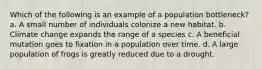 Which of the following is an example of a population bottleneck? a. A small number of individuals colonize a new habitat. b. Climate change expands the range of a species c. A beneficial mutation goes to fixation in a population over time. d. A large population of frogs is greatly reduced due to a drought.