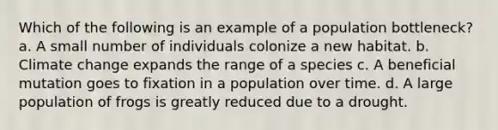 Which of the following is an example of a population bottleneck? a. A small number of individuals colonize a new habitat. b. Climate change expands the range of a species c. A beneficial mutation goes to fixation in a population over time. d. A large population of frogs is greatly reduced due to a drought.