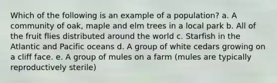 Which of the following is an example of a population? a. A community of oak, maple and elm trees in a local park b. All of the fruit flies distributed around the world c. Starfish in the Atlantic and Pacific oceans d. A group of white cedars growing on a cliff face. e. A group of mules on a farm (mules are typically reproductively sterile)