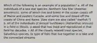 Which of the following is an example of a population? a. All of the individuals of a sea star species, Northern Sea Star (Asterias amurensis), some of which live and breed in the ocean coasts off of Maine and eastern Canada, and some live and breed off the coasts of China and Korea. [Sea stars are also called "starfish."] b. All of the individuals of Annual Sunflowers (Helianthus annuus) in a field in Illinois, a weed that has lived and reproduced in that field for decades. c.All of the closely related trout species, Salvelinus species, (a type of fish) that live together in a lake and the connected streams