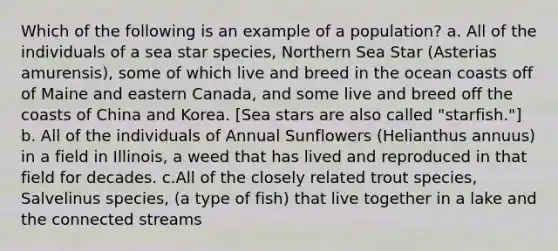 Which of the following is an example of a population? a. All of the individuals of a sea star species, Northern Sea Star (Asterias amurensis), some of which live and breed in the ocean coasts off of Maine and eastern Canada, and some live and breed off the coasts of China and Korea. [Sea stars are also called "starfish."] b. All of the individuals of Annual Sunflowers (Helianthus annuus) in a field in Illinois, a weed that has lived and reproduced in that field for decades. c.All of the closely related trout species, Salvelinus species, (a type of fish) that live together in a lake and the connected streams