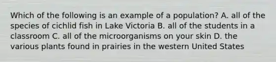 Which of the following is an example of a population? A. all of the species of cichlid fish in Lake Victoria B. all of the students in a classroom C. all of the microorganisms on your skin D. the various plants found in prairies in the western United States