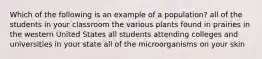 Which of the following is an example of a population? all of the students in your classroom the various plants found in prairies in the western United States all students attending colleges and universities in your state all of the microorganisms on your skin