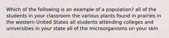 Which of the following is an example of a population? all of the students in your classroom the various plants found in prairies in the western United States all students attending colleges and universities in your state all of the microorganisms on your skin