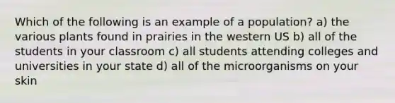 Which of the following is an example of a population? a) the various plants found in prairies in the western US b) all of the students in your classroom c) all students attending colleges and universities in your state d) all of the microorganisms on your skin