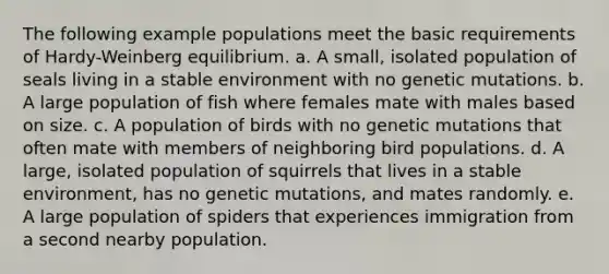 The following example populations meet the basic requirements of Hardy-Weinberg equilibrium. a. A small, isolated population of seals living in a stable environment with no genetic mutations. b. A large population of fish where females mate with males based on size. c. A population of birds with no genetic mutations that often mate with members of neighboring bird populations. d. A large, isolated population of squirrels that lives in a stable environment, has no genetic mutations, and mates randomly. e. A large population of spiders that experiences immigration from a second nearby population.