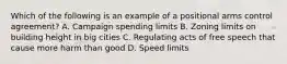 Which of the following is an example of a positional arms control agreement? A. Campaign spending limits B. Zoning limits on building height in big cities C. Regulating acts of free speech that cause more harm than good D. Speed limits