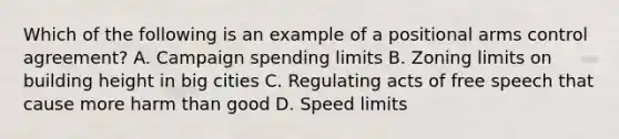 Which of the following is an example of a positional arms control agreement? A. Campaign spending limits B. Zoning limits on building height in big cities C. Regulating acts of free speech that cause more harm than good D. Speed limits