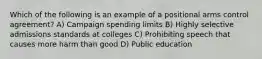 Which of the following is an example of a positional arms control agreement? A) Campaign spending limits B) Highly selective admissions standards at colleges C) Prohibiting speech that causes more harm than good D) Public education