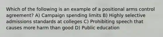 Which of the following is an example of a positional arms control agreement? A) Campaign spending limits B) Highly selective admissions standards at colleges C) Prohibiting speech that causes more harm than good D) Public education