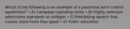 Which of the following is an example of a positional arms control agreement? • A) Campaign spending limits • B) Highly selective admissions standards at colleges • C) Prohibiting speech that causes more harm than good • D) Public education