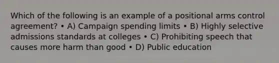 Which of the following is an example of a positional arms control agreement? • A) Campaign spending limits • B) Highly selective admissions standards at colleges • C) Prohibiting speech that causes more harm than good • D) Public education