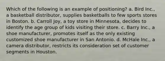 Which of the following is an example of positioning? a. Bird Inc., a basketball distributor, supplies basketballs to few sports stores in Boston. b. Carroll Joy, a toy store in Minnesota, decides to identify the age group of kids visiting their store. c. Barry Inc., a shoe manufacturer, promotes itself as the only existing customized shoe manufacturer in San Antonio. d. McHale Inc., a camera distributor, restricts its consideration set of customer segments in Houston.