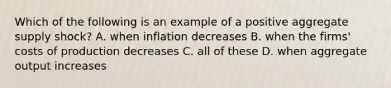 Which of the following is an example of a positive aggregate supply shock? A. when inflation decreases B. when the firms' costs of production decreases C. all of these D. when aggregate output increases