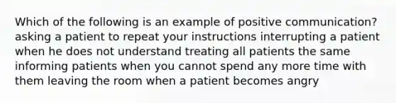 Which of the following is an example of positive communication? asking a patient to repeat your instructions interrupting a patient when he does not understand treating all patients the same informing patients when you cannot spend any more time with them leaving the room when a patient becomes angry