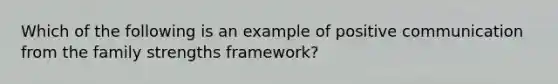 Which of the following is an example of positive communication from the family strengths framework?