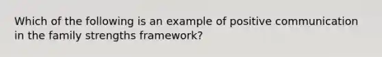 Which of the following is an example of positive communication in the family strengths framework?