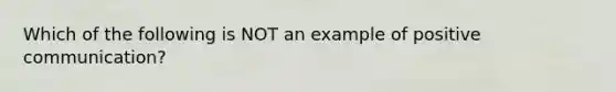 Which of the following is NOT an example of positive communication?