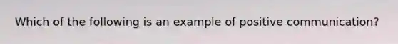 Which of the following is an example of positive communication?