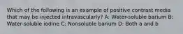 Which of the following is an example of positive contrast media that may be injected intravascularly? A: Water-soluble barium B: Water-soluble iodine C: Nonsoluble barium D: Both a and b