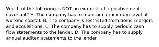 Which of the following is NOT an example of a positive debt covenant? A. The company has to maintain a minimum level of working capital. B. The company is restricted from doing mergers and acquisitions. C. The company has to supply periodic cash flow statements to the lender. D. The company has to supply annual audited statements to the lender.