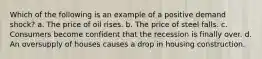 Which of the following is an example of a positive demand shock? a. The price of oil rises. b. The price of steel falls. c. Consumers become confident that the recession is finally over. d. An oversupply of houses causes a drop in housing construction.