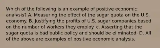 Which of the following is an example of positive economic analvsis? A. Measuring the effect of the sugar quota on the U.S. economy. B. Justifying the profits of U.S. sugar companies based on the number of workers they employ. c. Asserting that the sugar quota is bad public policy and should be eliminated. D. All of the above are examples of positive economic analysis.