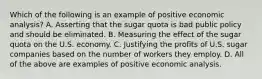 Which of the following is an example of positive economic​ analysis? A. Asserting that the sugar quota is bad public policy and should be eliminated. B. Measuring the effect of the sugar quota on the U.S. economy. C. Justifying the profits of U.S. sugar companies based on the number of workers they employ. D. All of the above are examples of positive economic analysis.