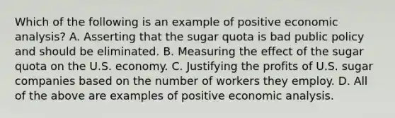 Which of the following is an example of positive economic​ analysis? A. Asserting that the sugar quota is bad public policy and should be eliminated. B. Measuring the effect of the sugar quota on the U.S. economy. C. Justifying the profits of U.S. sugar companies based on the number of workers they employ. D. All of the above are examples of positive economic analysis.