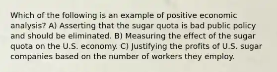 Which of the following is an example of positive economic​ analysis? A) Asserting that the sugar quota is bad public policy and should be eliminated. B) Measuring the effect of the sugar quota on the U.S. economy. C) Justifying the profits of U.S. sugar companies based on the number of workers they employ.