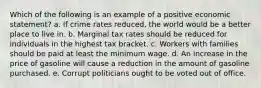 Which of the following is an example of a positive economic statement? a. ​If crime rates reduced, the world would be a better place to live in. b. ​Marginal tax rates should be reduced for individuals in the highest tax bracket. c. ​Workers with families should be paid at least the minimum wage. d. ​An increase in the price of gasoline will cause a reduction in the amount of gasoline purchased. e. ​Corrupt politicians ought to be voted out of office.