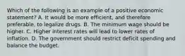 Which of the following is an example of a positive economic statement? A. It would be more efficient, and therefore preferable, to legalize drugs. B. The minimum wage should be higher. C. Higher interest rates will lead to lower rates of inflation. D. The government should restrict deficit spending and balance the budget.