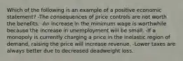 Which of the following is an example of a positive economic statement? -The consequences of price controls are not worth the benefits. -An increase in the minimum wage is worthwhile because the increase in unemployment will be small. -If a monopoly is currently charging a price in the inelastic region of demand, raising the price will increase revenue. -Lower taxes are always better due to decreased deadweight loss.