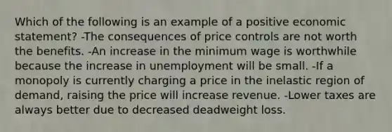 Which of the following is an example of a positive economic statement? -The consequences of price controls are not worth the benefits. -An increase in the minimum wage is worthwhile because the increase in unemployment will be small. -If a monopoly is currently charging a price in the inelastic region of demand, raising the price will increase revenue. -Lower taxes are always better due to decreased deadweight loss.