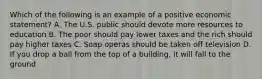 Which of the following is an example of a positive economic statement? A. The U.S. public should devote more resources to education B. The poor should pay lower taxes and the rich should pay higher taxes C. Soap operas should be taken off television D. If you drop a ball from the top of a building, it will fall to the ground