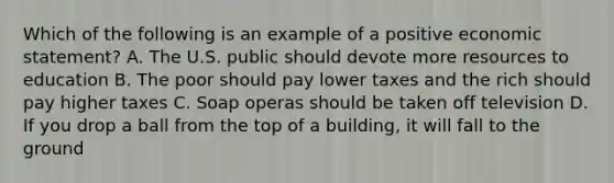 Which of the following is an example of a positive economic statement? A. The U.S. public should devote more resources to education B. The poor should pay lower taxes and the rich should pay higher taxes C. Soap operas should be taken off television D. If you drop a ball from the top of a building, it will fall to the ground