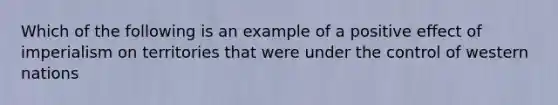 Which of the following is an example of a positive effect of imperialism on territories that were under the control of western nations