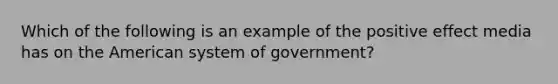 Which of the following is an example of the positive effect media has on the American system of government?