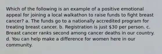 Which of the following is an example of a positive emotional appeal for joining a local walkathon to raise funds to fight breast cancer? a. The funds go to a nationally accredited program for treating breast cancer. b. Registration is just 30 per person. c. Breast cancer ranks second among cancer deaths in our country. d. You can help make a difference for women here in our community.