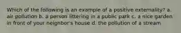 Which of the following is an example of a positive externality? a. air pollution b. a person littering in a public park c. a nice garden in front of your neighbor's house d. the pollution of a stream