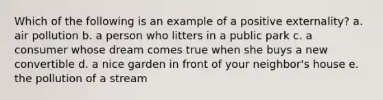 Which of the following is an example of a positive externality? a. air pollution b. a person who litters in a public park c. a consumer whose dream comes true when she buys a new convertible d. a nice garden in front of your neighbor's house e. the pollution of a stream