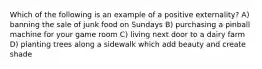 Which of the following is an example of a positive externality? A) banning the sale of junk food on Sundays B) purchasing a pinball machine for your game room C) living next door to a dairy farm D) planting trees along a sidewalk which add beauty and create shade