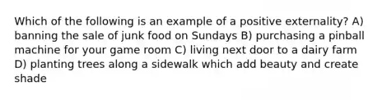 Which of the following is an example of a positive externality? A) banning the sale of junk food on Sundays B) purchasing a pinball machine for your game room C) living next door to a dairy farm D) planting trees along a sidewalk which add beauty and create shade