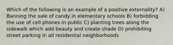 Which of the following is an example of a positive externality? A) Banning the sale of candy in elementary schools B) forbidding the use of cell phones in public C) planting trees along the sidewalk which add beauty and create shade D) prohibiting street parking in all residential neighborhoods