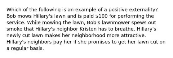 Which of the following is an example of a positive externality? Bob mows Hillary's lawn and is paid 100 for performing the service. While mowing the lawn, Bob's lawnmower spews out smoke that Hillary's neighbor Kristen has to breathe. Hillary's newly cut lawn makes her neighborhood more attractive. Hillary's neighbors pay her if she promises to get her lawn cut on a regular basis.