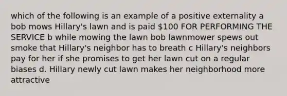 which of the following is an example of a positive externality a bob mows Hillary's lawn and is paid 100 FOR PERFORMING THE SERVICE b while mowing the lawn bob lawnmower spews out smoke that Hillary's neighbor has to breath c Hillary's neighbors pay for her if she promises to get her lawn cut on a regular biases d. Hillary newly cut lawn makes her neighborhood more attractive